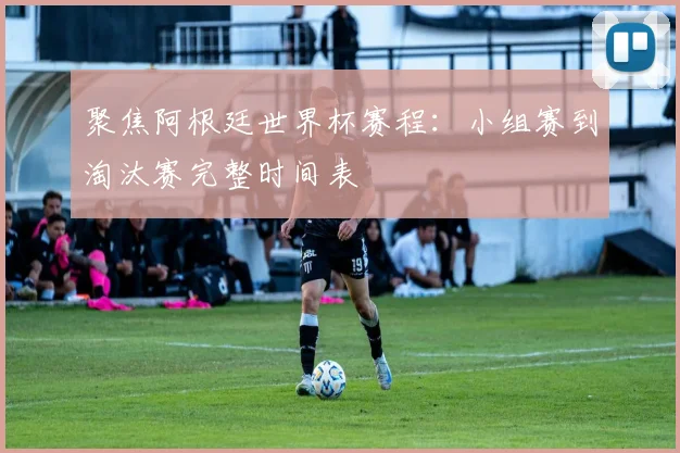聚焦阿根廷世界杯赛程：小组赛到淘汰赛完整时间表