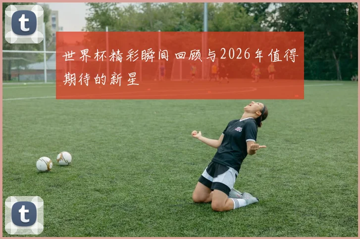 世界杯精彩瞬间回顾与2026年值得期待的新星