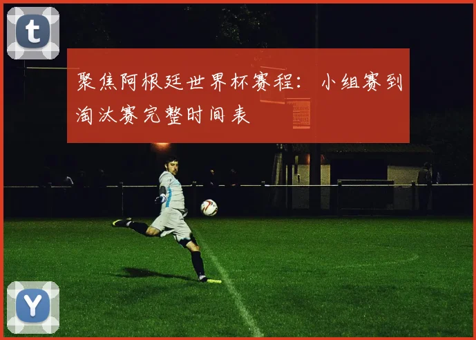 聚焦阿根廷世界杯赛程：小组赛到淘汰赛完整时间表