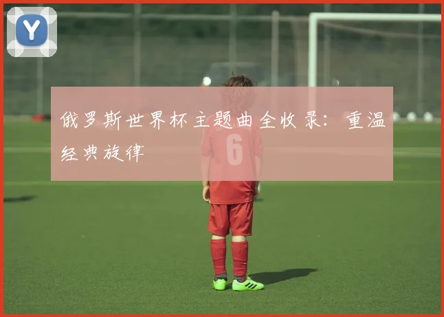 俄罗斯世界杯主题曲全收录:重温经典旋律