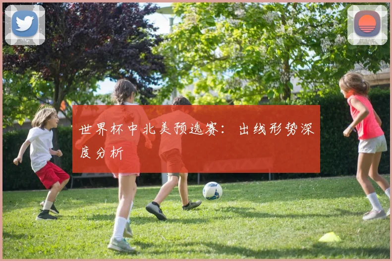 世界杯中北美预选赛：出线形势深度分析