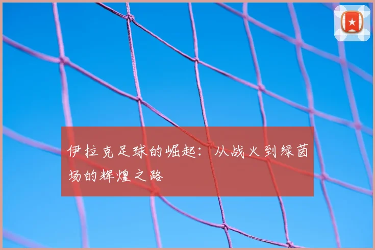 伊拉克足球的崛起:从战火到绿茵场的辉煌之路
