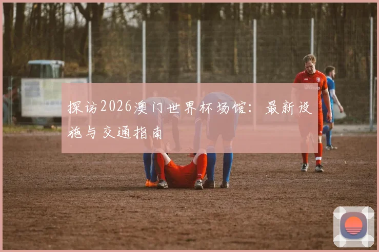 探访2026澳门世界杯场馆：最新设施与交通指南