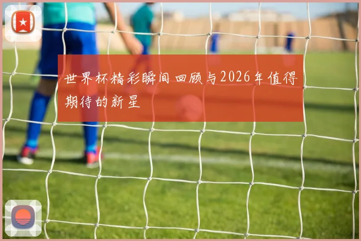 世界杯精彩瞬间回顾与2026年值得期待的新星