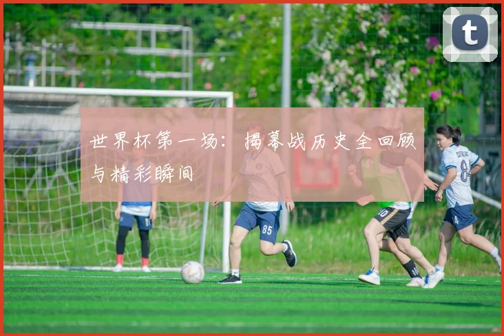 世界杯第一场：揭幕战历史全回顾与精彩瞬间